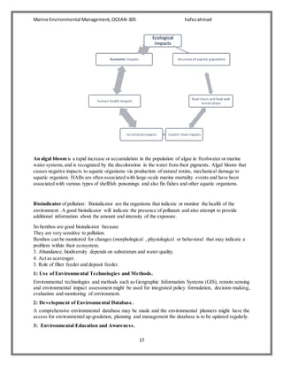 Marine Environmental Management,OCEAN-305 hafezahmad
17
An algal bloom is a rapid increase or accumulation in the population of algae in freshwater or marine
water systems,and is recognized by the discoloration in the water from their pigments. Algal bloom that
causes negative impacts to aquatic organisms via production of natural toxins, mechanical damage to
aquatic organism. HABs are often associated with large-scale marine mortality events and have been
associated with various types of shellfish poisonings and also fin fishes and other aquatic organisms.
Bioindicator of pollution: Bioindicator are the organisms that indicate or monitor the health of the
environment .A good bioindicator will indicate the presence of pollutant and also attempt to provide
additional information about the amount and intensity of the exposure.
So benthos are good bioindicator because
They are very sensitive to pollution.
Benthos can be monitored for changes (morphological , physiological or behavioral that may indicate a
problem within their ecosystem.
3. Abundance, biodiversity depends on substratum and water quality.
4. Act as scavenger.
5. Role of filter feeder and deposit feeder.
1: Use of Environmental Technologies and Methods.
Environmental technologies and methods such as Geographic Information Systems (GIS), remote sensing
and environmental impact assessment might be used for integrated policy formulation, decision-making,
evaluation and monitoring of environment.
2: Development of Environmental Database.
A comprehensive environmental database may be made and the environmental planners might have the
access for environmental up-gradation, planning and management the database is to be updated regularly.
3: Environmental Education and Awareness.
Ecological
impacts
decreaseofaquatic population
food chain and food web
break down
trophic level impactsrecrationalimpacts
human health imapcts
Economic impacts
 