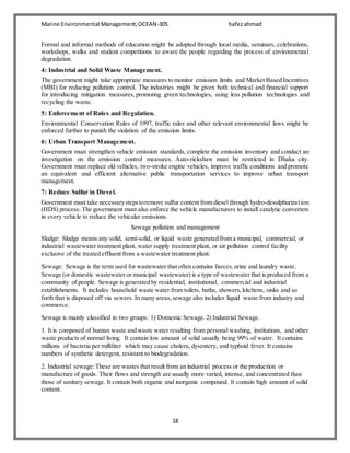 Marine Environmental Management,OCEAN-305 hafezahmad
18
Formal and informal methods of education might be adopted through local media, seminars, celebrations,
workshops, walks and student competitions to aware the people regarding the process of environmental
degradation.
4: Industrial and Solid Waste Management.
The government might take appropriate measures to monitor emission limits and Market Based Incentives
(MBI) for reducing pollution control. The industries might be given both technical and financial support
for introducing mitigation measures, promoting green technologies, using less pollution technologies and
recycling the waste.
5: Enforcement of Rules and Regulation.
Environmental Conservation Rules of 1997, traffic rules and other relevant environmental laws might be
enforced further to punish the violation of the emission limits.
6: Urban Transport Management.
Government must strengthen vehicle emission standards, complete the emission inventory and conduct an
investigation on the emission control measures. Auto-rickshaw must be restricted in Dhaka city.
Government must replace old vehicles, two-stroke engine vehicles, improve traffic conditions and promote
an equivalent and efficient alternative public transportation services to improve urban transport
management.
7: Reduce Sulfur in Diesel.
Government must take necessarystepstoremove sulfur content from diesel through hydro-desulphurization
(HDS) process. The government must also enforce the vehicle manufacturers to install catalytic converters
in every vehicle to reduce the vehicular emissions.
Sewage pollution and management
Sludge: Sludge means any solid, semi-solid, or liquid waste generated from a municipal, commercial, or
industrial wastewater treatment plant, water supply treatment plant, or air pollution control facility
exclusive of the treated effluent from a wastewater treatment plant.
Sewage: Sewage is the term used for wastewater that often contains faeces,urine and laundry waste.
Sewage (or domestic wastewater or municipal wastewater) is a type of wastewater that is produced from a
community of people. Sewage is generated by residential, institutional, commercial and industrial
establishments. It includes household waste water from toilets, baths, showers,kitchens, sinks and so
forth that is disposed off via sewers. In many areas,sewage also includes liquid waste from industry and
commerce.
Sewage is mainly classified in two groups: 1) Domestic Sewage. 2) Industrial Sewage.
1. It is composed of human waste and waste water resulting from personal washing, institutions, and other
waste products of normal living. It contain low amount of solid usually being 99% of water. It contains
millions of bacteria per milliliter which may cause cholera, dysentery, and typhoid fever. It contains
numbers of synthetic detergent, resistant to biodegradation.
2. Industrial sewage:These are wastes that result from an industrial process or the production or
manufacture of goods. Their flows and strength are usually more varied, intense, and concentrated than
those of sanitary sewage. It contain both organic and inorganic compound. It contain high amount of solid
content.
 