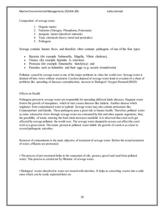 Marine Environmental Management,OCEAN-305 hafezahmad
19
Composition of sewage water
1. Organic matter
2. Nutrients (Nitrogen, Phosphorus, Potassium)
3. inorganic matter (dissolved minerals)
4. Toxic chemicals (heavy metal and pesticides)
5. Pathogens
Sewage contains human feces, and therefore often contains pathogens of one of the four types
 Bacteria (for example Salmonella, Shigella, Vibrio cholerae),
 Viruses (for example hepatitis A, rotavirus)
 Protozoa (for example Entamoeba histolytica) and
 Parasites such as helminths and their eggs (e.g. ascaris (roundworm)
Pollution caused by sewage water is one of the major problems in cities the world over. Sewage water is
drained off into rivers without treatment. Careless disposal of sewage water leads to creation of a chain of
problems like spreading of diseases,eutrophication, increase in Biological Oxygen Demand (BOD)
Effects on Health
Pathogens present in sewage water are responsible for spreading different kinds diseases. Stagnant water
fosters the growth of mosquitoes, which in turn causes diseases like malaria. Another disease which
originates from contaminated water is typhoid. Sewage water may also contain protozoans like
Cryptosporium and Giardia. These pathogens pose a great risk to human health. Therefore,polluted water
ac oxins released in rivers through sewage water are consumed by fish and other aquatic organisms; thus,
the possibility of toxins entering the food chain increases manifold. It is observed that coral reefs get
affected by sewage pollution the world over. The sewage water dumped in oceans can affect the coral
reefs to a great extent. The toxins present in polluted water inhibit the growth of corals.ts as a host to
severalpathogenic microbes.
Removal of contaminants is the main objective of treatment of sewage water. Before the actualtreatment
of water,effluents are pretreated.
• The process of pre-treatment helps in the separation of oils, greases,gravel and sand from polluted
water. This process is carried out by filtration of sewage water.
• Biological wastes dissolved in water are treated with microbes. It helps in converting wastes into a solid
mass which can be easily separated later on.
 
