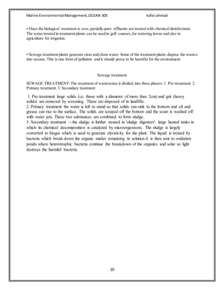 Marine Environmental Management,OCEAN-305 hafezahmad
20
• Once the biological treatment is over, partially-pure effluents are treated with chemical disinfectants.
The water treated in treatment plants can be used in golf courses,for watering lawns and also in
agriculture for irrigation.
• Sewage treatment plants generate clear and clean water. Some of the treatment plants dispose the wastes
into oceans. This is one form of pollution and it should prove to be harmful for the environment.
Sewage treatment
SEWAGE TREATMENT:The treatment of wastewater is divided into three phases: 1. Pre-treatment. 2.
Primary treatment. 3. Secondary treatment
1. Pre-treatment large solids (i.e. those with a diameter of more than 2cm) and grit (heavy
solids) are removed by screening. These are disposed of in landfills.
2. Primary treatment the water is left to stand so that solids can sink to the bottom and oil and
grease can rise to the surface. The solids are scraped off the bottom and the scum is washed off
with water jets. These two substances are combined to form sludge.
3. Secondary treatment  the sludge is further treated in 'sludge digesters': large heated tanks in
which its chemical decomposition is catalyzed by microorganisms. The sludge is largely
converted to biogas which is used to generate electricity for the plant. The liquid is treated by
bacteria which break down the organic matter remaining in solution.it is then sent to oxidation
ponds where heterotrophic bacteria continue the breakdown of the organics and solar uv light
destroys the harmful bacteria.
 