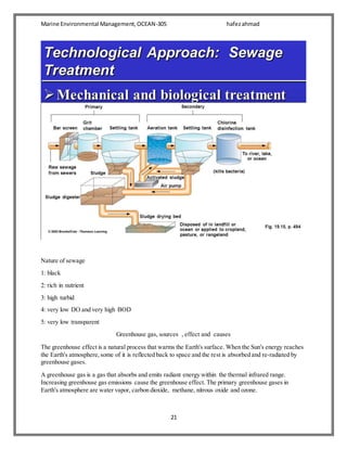 Marine Environmental Management,OCEAN-305 hafezahmad
21
Nature of sewage
1: black
2: rich in nutrient
3: high turbid
4: very low DO and very high BOD
5: very low transparent
Greenhouse gas, sources , effect and causes
The greenhouse effect is a natural process that warms the Earth's surface. When the Sun's energy reaches
the Earth's atmosphere,some of it is reflected back to space and the rest is absorbed and re-radiated by
greenhouse gases.
A greenhouse gas is a gas that absorbs and emits radiant energy within the thermal infrared range.
Increasing greenhouse gas emissions cause the greenhouse effect. The primary greenhouse gases in
Earth's atmosphere are water vapor, carbon dioxide, methane, nitrous oxide and ozone.
 