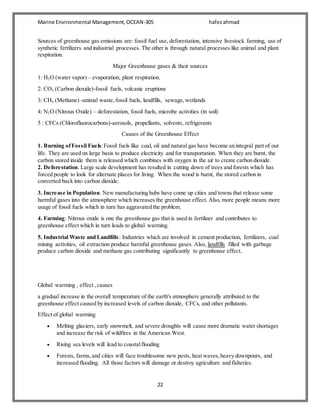 Marine Environmental Management,OCEAN-305 hafezahmad
22
Sources of greenhouse gas emissions are: fossil fuel use, deforestation, intensive livestock farming, use of
synthetic fertilizers and industrial processes. The other is through natural processes like animal and plant
respiration.
Major Greenhouse gases & their sources
1: H2O (water vapor) – evaporation, plant respiration.
2: CO2 (Carbon dioxide)-fossil fuels, volcanic eruptions
3: CH4 (Methane) -animal waste,fossil fuels, landfills, sewage,wetlands
4: N2O (Nitrous Oxide) – deforestation, fossil fuels, microbe activities (in soil)
5 : CFCs (Chlorofluorocarbons)-aerosols, propellants, solvents, refrigerants
Causes of the Greenhouse Effect
1. Burning ofFossil Fuels:Fossil fuels like coal, oil and natural gas have become an integral part of our
life. They are used on large basis to produce electricity and for transportation. When they are burnt, the
carbon stored inside them is released which combines with oxygen in the air to create carbon dioxide.
2. Deforestation. Large scale development has resulted in cutting down of trees and forests which has
forced people to look for alternate places for living. When the wood is burnt, the stored carbon in
converted back into carbon dioxide.
3. Increase in Population. New manufacturing hubs have come up cities and towns that release some
harmful gases into the atmosphere which increases the greenhouse effect. Also, more people means more
usage of fossil fuels which in turn has aggravated the problem.
4. Farming: Nitrous oxide is one the greenhouse gas that is used in fertilizer and contributes to
greenhouse effect which in turn leads to global warming.
5. Industrial Waste and Landfills: Industries which are involved in cement production, fertilizers, coal
mining activities, oil extraction produce harmful greenhouse gases. Also, landfills filled with garbage
produce carbon dioxide and methane gas contributing significantly to greenhouse effect.
Global warming , effect ,causes
a gradual increase in the overall temperature of the earth's atmosphere generally attributed to the
greenhouse effect caused by increased levels of carbon dioxide, CFCs, and other pollutants.
Effect of global warming
 Melting glaciers, early snowmelt, and severe droughts will cause more dramatic water shortages
and increase the risk of wildfires in the American West.
 Rising sea levels will lead to coastalflooding
 Forests, farms,and cities will face troublesome new pests, heat waves,heavy downpours, and
increased flooding. All those factors will damage or destroy agriculture and fisheries.
 