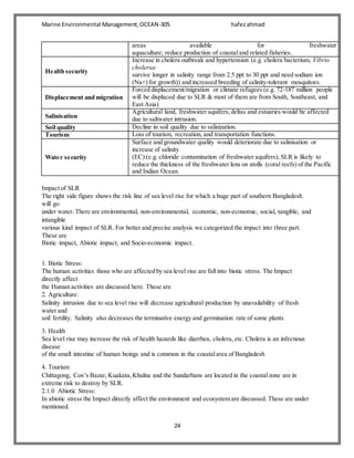 Marine Environmental Management,OCEAN-305 hafezahmad
24
areas available for freshwater
aquaculture; reduce production of coastal and related fisheries.
Health security
Increase in cholera outbreak and hypertension (e.g. cholera bacterium, Vibrio
cholerae
survive longer in salinity range from 2.5 ppt to 30 ppt and need sodium ion
(Na+) for growth)) and increased breeding of salinity-tolerant mosquitoes.
Displacement and migration
Forced displacement/migration or climate refugees (e.g. 72-187 million people
will be displaced due to SLR & most of them are from South, Southeast, and
East Asia).
Salinisation
Agricultural land, freshwater aquifers,deltas and estuaries would be affected
due to saltwater intrusion.
Soil quality Decline in soil quality due to salinization.
Tourism Loss of tourism, recreation, and transportation functions.
Water security
Surface and groundwater quality would deteriorate due to salinisation or
increase of salinity
(EC) (e.g. chloride contamination of freshwater aquifers); SLR is likely to
reduce the thickness of the freshwater lens on atolls (coral reefs) of the Pacific
and Indian Ocean.
Impact of SLR
The right side figure shows the risk line of sea level rise for which a huge part of southern Bangladesh
will go
under water. There are environmental, non-environmental, economic, non-economic, social, tangible, and
intangible
various kind impact of SLR. For better and precise analysis we categorized the impact into three part.
These are
Biotic impact, Abiotic impact, and Socio-economic impact.
1. Biotic Stress:
The human activities those who are affected by sea level rise are fall into biotic stress. The Impact
directly affect
the Human activities are discussed here. These are
2. Agriculture:
Salinity intrusion due to sea level rise will decrease agricultural production by unavailability of fresh
water and
soil fertility. Salinity also decreases the terminative energy and germination rate of some plants
3. Health
Sea level rise may increase the risk of health hazards like diarrhea, cholera, etc. Cholera is an infectious
disease
of the small intestine of human beings and is common in the coastalarea of Bangladesh
4. Tourism
Chittagong, Cox’s Bazar, Kuakata,Khulna and the Sundarbans are located in the coastalzone are in
extreme risk to destroy by SLR.
2.1.0 Abiotic Stress:
In abiotic stress the Impact directly affect the environment and ecosystem are discussed. These are under
mentioned.
 