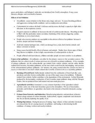 Marine Environmental Management,OCEAN-305 hafezahmad
27
gases,particulates, and biological molecules are introduced into Earth's atmosphere. It may cause
diseases,allergies and even death to humans.
Effects ofAir Pollution
 Air pollution causes irritation in the throat, nose, lungs and eyes. It causes breathing problems
and aggravates existing health conditions such as emphysema and asthma.
 Contaminated air reduces the body’s defenses and decreases the body’s capacity to fight other
infections in the respiratory system.
 Frequent exposure to polluted air increases the risk of cardiovascular disease. Breathing air that
is filled with fine particulate matter can induce hardening of the arteries,triggering cardiac
arrhythmia or even a heart attack.
 People who exercise outdoors are susceptible to the adverse effects of air pollution because it
involves deeper and faster breathing.
 Acid rain contains hydrogen ions, which can damage trees,crops, harm marine animals and
induce corrosion in metals.
 Smog causes harmful health effects in humans and animals. Studies have shown signs of black
lung disease in dolphins of due to high concentrations of carbon particles in the air.
 People afflicted with heart disease, children and older people are more sensitive to air pollution.
Causes ofair pollution : Air pollutants can either be the primary sources or the secondary sources. The
pollutants that are a direct result of various processes are referred to as primary pollutants. A few examples
of primary pollutants are the carbon-dioxide gas emitted from vehicle exhaust, and the sulfur dioxide
emitted from factories. Secondary pollutants are the ones which result from the intermingling and reactions
of the aforementioned primary pollutants. For instance, the smog created when the crackers are burst in
excess or when there is too much vehicle exhaust due to traffic is known to be as a secondary pollutant.
1. Burning of Fossil Fuels: Sulfur dioxide emitted from the combustion of fossil fuels like coal,
petroleum and other factory combustibles are one of the major cause of air pollution. Pollutants
emitted from vehicles further contribute to the degradation of the environment. Carbon Monoxide
produced by the incomplete combustion of fuel is another major pollutant along with the Nitrogen
Oxides, that are produced from both natural and man-made processes.
2. Agricultural Activities: Ammonia is a very common byproduct of the agriculture-related
activities and is one of the most hazardous gases in the atmosphere. The use of insecticides,
pesticides and fertilizers in agriculture also leads to the emission of harmful chemicals causing
pollution.
3. Exhaust from Factories and Industries: Manufacturing industries and petroleum refineries
release a large amount of carbon monoxide, hydrocarbons, organic compounds and chemicals
into the air thereby depleting the quality of air.
4. Mining Operations: During the process of mining, huge volumes of dust and other chemicals
are released into the air causing massive air pollution and leading to deteriorating health
conditions of mining workers and nearby residents.
 