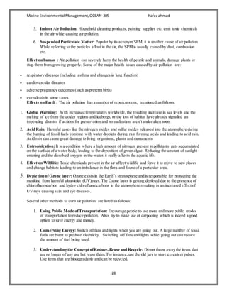 Marine Environmental Management,OCEAN-305 hafezahmad
28
5. Indoor Air Pollution: Household cleaning products, painting supplies etc. emit toxic chemicals
in the air while causing air pollution.
6. Suspended Particulate Matter: Popular by its acronym SPM, it is another cause of air pollution.
While referring to the particles afloat in the air, the SPM is usually caused by dust, combustion
etc.
Effect on human : Air pollution can severely harm the health of people and animals, damage plants or
stop them from growing properly. Some of the major health issues caused by air pollution are:
 respiratory diseases (including asthma and changes in lung function)
 cardiovascular diseases
 adverse pregnancy outcomes (such as preterm birth)
 even death in some cases
Effects on Earth : The air pollution has a number of repercussions, mentioned as follows:
1. Global Warming: With increased temperatures worldwide, the resulting increase in sea levels and the
melting of ice from the colder regions and icebergs, or the loss of habitat have already signalled an
impending disaster if actions for preservation and normalization aren’t undertaken soon.
2. Acid Rain: Harmful gases like the nitrogen oxides and sulfur oxides released into the atmosphere during
the burning of fossil fuels combine with water droplets during rain forming acids and leading to acid rain.
Acid rain can cause great damage to living organisms, plants and monuments.
3. Eutrophication: It is a condition where a high amount of nitrogen present in pollutants gets accumulated
on the surface of a water body, leading to the deposition of green algae. Reducing the amount of sunlight
entering and the dissolved oxygen in the water,it really affects the aquatic life.
4. Effect on Wildlife: Toxic chemicals present in the air affect wildlife and force it to move to new places
and change habitats leading to an imbalance in the flora and fauna of a particular area.
5. Depletion ofOzone layer: Ozone exists in the Earth’s stratosphere and is responsible for protecting the
mankind from harmful ultraviolet (UV) rays. The Ozone layer is getting depleted due to the presence of
chlorofluorocarbon and hydro chlorofluorocarbons in the atmosphere resulting in an increased effect of
UV rays causing skin and eye diseases.
Several other methods to curb air pollution are listed as follows:
1. Using Public Mode ofTransportation: Encourage people to use more and more public modes
of transportation to reduce pollution. Also, try to make use of carpooling which is indeed a good
option to save energy and money.
2. Conserving Energy: Switch off fans and lights when you are going out. A large number of fossil
fuels are burnt to produce electricity. Switching off fans and lights while going out can reduce
the amount of fuel being used.
3. Understanding the Concept ofReduce, Reuse and Recycle: Do not throw away the items that
are no longer of any use but reuse them. For instance, use the old jars to store cereals or pulses.
Use items that are biodegradable and can be recycled.
 