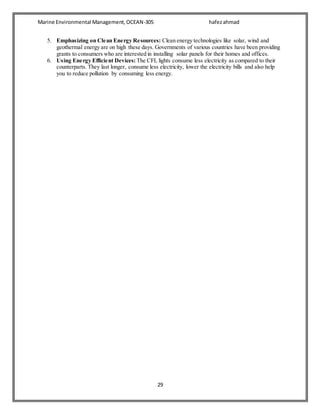 Marine Environmental Management,OCEAN-305 hafezahmad
29
5. Emphasizing on Clean Energy Resources: Clean energy technologies like solar, wind and
geothermal energy are on high these days. Governments of various countries have been providing
grants to consumers who are interested in installing solar panels for their homes and offices.
6. Using Energy Efficient Devices: The CFL lights consume less electricity as compared to their
counterparts. They last longer, consume less electricity, lower the electricity bills and also help
you to reduce pollution by consuming less energy.
 