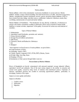 Marine Environmental Management,OCEAN-305 hafezahmad
3
Marine pollution
Marine pollution refers to the contamination or presence of pollutants in oceans and seas. Marine
pollution includes a range of threats including from land based sources,oil spills, untreated sewage,heavy
siltation, eutrophication (nutrient enrichment), invasive species, persistent organic pollutants (POP’s),
heavy metals from mine tailings and other sources, acidification, radioactive substances,marine litter,
overfishing and destruction of coastal and marine habitats.
Marine Pollution (UN definition) –“The introduction by man, directly, or indirectly, of substances or
energy to the marine environment resulting in deleterious effects such as:hazards to human health,
hindrance to marine activities, impairment of the quality of seawater for various uses and reduction of
amenities.
Types of Marine Pollution
1. Sedimentation
2. Agricultural runoff (herbicides, pesticides and nutrients)
3. Energy (thermal and light)
4. Sewage (FaecalColiform and nutrients)
5. Solid Waste
6. Chemicals, Metals and Radioactive Substances
7. Oil
8. Biological
Some important sea based sources of marine pollution are given below-
 Crude Petroleum- (PAHs)
 Antifouling Agents- (TBT)
 Volatile Organic Compound (VOC)- PCBs,DDTs,Dioxins, Furans
 Oil Spill, Bilge from Ship, Boats
 Dumping of Wastes
 Introduction of Alien species through ballast water etc.
Present Status of Marine Pollution
Rivers of Bangladesh are heavily contaminated with untreated municipal sewage, industrial effluent,
agricultural run-off and sediments. One of the most serious impacts is the decline in estuarine and
coastal water quality caused by rising levels of nutrients from land-based sources. Expansion of
intensive agricultural practices has resulted in increasing agrochemical pollution, particularly in
developing countries of the region.
Impacts on water quality and benthos
Impacts on Benthos
1. Unable to move
2. Suffocation
3. Migration
4.
 