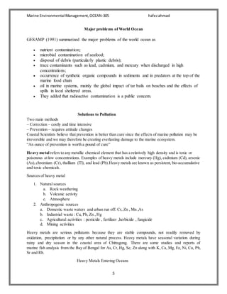 Marine Environmental Management,OCEAN-305 hafezahmad
5
Major problems of World Ocean
GESAMP (1991) summarized the major problems of the world ocean as
 nutrient contamination;
 microbial contamination of seafood;
 disposal of debris (particularly plastic debris);
 trace contaminants such as lead, cadmium, and mercury when discharged in high
concentrations;
 occurrence of synthetic organic compounds in sediments and in predators at the top of the
marine food chain
 oil in marine systems, mainly the global impact of tar bails on beaches and the effects of
spills in local sheltered areas.
 They added that radioactive contamination is a public concern.
Solutions to Pollution
Two main methods
– Correction – costly and time intensive
– Prevention – requires attitude changes
Coastal Scientists believe that prevention is better than cure since the effects of marine pollution may be
irreversible and we may therefore be creating everlasting damage to the marine ecosystem.
“An ounce of prevention is worth a pound of cure”
Heavy metal refers to any metallic chemical element that has a relatively high density and is toxic or
poisonous at low concentrations. Examples of heavy metals include mercury (Hg), cadmium (Cd), arsenic
(As),chromium (Cr), thallium (Tl), and lead (Pb).Heavy metals are known as persistent, bio-accumulative
and toxic chemicals.
Sources of heavy metal
1. Natural sources
a. Rock weathering
b. Volcanic activity
c. Atmosphere
2. Anthropogenic sources
a. Domestic waste waters and urban run off: Cr, Zn , Mn ,As
b. Industrial waste : Cu, Pb, Zn , Hg
c. Agricultural activities : pesticide , fertilizer ,herbicide , fungicide
d. Mining activities
Heavy metals are serious pollutants because they are stable compounds, not readily removed by
oxidation, precipitation or by any other natural process. Heavy metals have seasonal variation during
rainy and dry season in the coastal area of Chittagong. There are some studies and reports of
marine fish analysis from the Bay of Bengal for As, Cr, Hg, Se, Zn along with K, Ca, Mg, Fe, Ni, Cu, Pb,
Sr and Rb.
Heavy Metals Entering Oceans
 