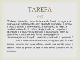 TAREFA 
 
"É dever da família, da sociedade e do Estado assegurar à 
criança e ao adolescente, com absoluta prioridade, o direito 
à vida, à saúde, à alimentação, à educação, ao lazer, à 
profissionalização, à cultura, à dignidade, ao respeito, à 
liberdade e à convivência familiar e comunitária, além de 
colocá-los a salvo de toda forma de negligência, 
discriminação, exploração, violência, crueldade e opressão.” 
Leia e reflita sobre a frase acima, assegurada pelo ECA, em 
seguida comente com seus colegas, dando sua opinião sobre o 
assunto. Além de pensar se esta lei está sendo cumprida em seu 
ambiente. 
 