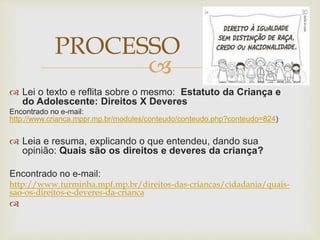  
 Lei o texto e reflita sobre o mesmo: Estatuto da Criança e 
do Adolescente: Direitos X Deveres 
Encontrado no e-mail: 
http://www.crianca.mppr.mp.br/modules/conteudo/conteudo.php?conteudo=824) 
 Leia e resuma, explicando o que entendeu, dando sua 
opinião: Quais são os direitos e deveres da criança? 
Encontrado no e-mail: 
http://www.turminha.mpf.mp.br/direitos-das-criancas/cidadania/quais-sao- 
os-direitos-e-deveres-da-crianca 
 
PROCESSO 
 