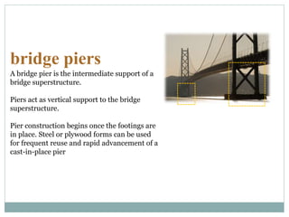 bridge piers
A bridge pier is the intermediate support of a
bridge superstructure.
Piers act as vertical support to the bridge
superstructure.
Pier construction begins once the footings are
in place. Steel or plywood forms can be used
for frequent reuse and rapid advancement of a
cast-in-place pier
 