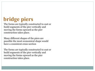 bridge piers
The forms are typically constructed to cast or
build segments of the pier vertically and
moving the forms upward as the pier
construction takes place.
Many different shapes of the piers are
possible the most economical shape would
have a consistent cross-section
The forms are typically constructed to cast or
build segments of the pier vertically and
moving the forms upward as the pier
construction takes place.
 