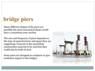 bridge piers
Many different shapes of the piers are
possible the most economical shape would
have a consistent cross-section
The size and frequency of piers depends on
the type of superstructure and spans they are
supporting. Concrete is the most likely
construction material to be used but they
could also be built of steel.
Some piers are designed as sculpture to give
aesthetics impact to the bridges.
 