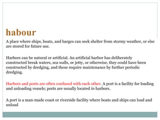 habour
A place where ships, boats, and barges can seek shelter from stormy weather, or else
are stored for future use.
Harbors can be natural or artificial. An artificial harbor has deliberately
constructed break waters, sea walls, or jetty, or otherwise, they could have been
constructed by dredging, and these require maintenance by further periodic
dredging.
Harbors and ports are often confused with each other. A port is a facility for loading
and unloading vessels; ports are usually located in harbors.
A port is a man-made coast or riverside facility where boats and ships can load and
unload
 