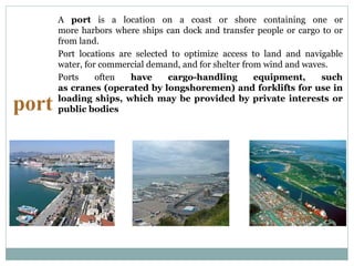 port
A port is a location on a coast or shore containing one or
more harbors where ships can dock and transfer people or cargo to or
from land.
Port locations are selected to optimize access to land and navigable
water, for commercial demand, and for shelter from wind and waves.
Ports often have cargo-handling equipment, such
as cranes (operated by longshoremen) and forklifts for use in
loading ships, which may be provided by private interests or
public bodies
 