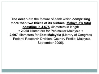 The ocean are the feature of earth which comprising
more than two thirds of its surface. Malaysia’s total
coastline is 4,675 kilometers in length
 2,068 kilometers for Peninsular Malaysia +
2,607 kilometers for East Malaysia (Library of Congress
– Federal Research Division, Country Profile: Malaysia,
September 2006).
 
