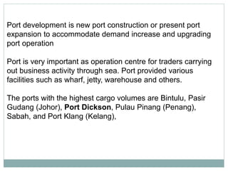 port
Port development is new port construction or present port
expansion to accommodate demand increase and upgrading
port operation
Port is very important as operation centre for traders carrying
out business activity through sea. Port provided various
facilities such as wharf, jetty, warehouse and others.
The ports with the highest cargo volumes are Bintulu, Pasir
Gudang (Johor), Port Dickson, Pulau Pinang (Penang),
Sabah, and Port Klang (Kelang),
 