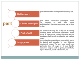 port
port or harbour for landing and distributing fish.
port where cruise-ship passengers board
(or embark) to start their cruise
and disembark the cruise ship at the end of their
cruise.
an intermediate stop for a ship on its sailing
itinerary, which may include up to half a dozen
ports. At these ports, a cargo ship may take on
supplies or fuel, as well as unloading and loading
cargo.
port to handles very different cargo, which has to
be loaded and unloaded by very different
mechanical means. The port may handle one
particular type of cargo or it may handle
numerous cargoes, such as grains, liquid fuels,
liquid chemicals, wood, automobiles, etc
Fishing port:
Cruise home port
Port of call
Cargo ports
 