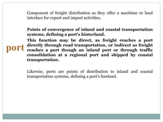 port
Component of freight distribution as they offer a maritime or land
interface for export and import activities.
Points of convergence of inland and coastal transportation
systems, defining a port's hinterland.
This function may be direct, as freight reaches a port
directly through road transportation, or indirect as freight
reaches a port though an inland port or through traffic
consolidation at a regional port and shipped by coastal
transportation.
Likewise, ports are points of distribution to inland and coastal
transportation systems, defining a port's foreland.
 