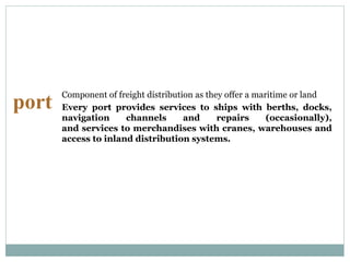 port
Component of freight distribution as they offer a maritime or land
Every port provides services to ships with berths, docks,
navigation channels and repairs (occasionally),
and services to merchandises with cranes, warehouses and
access to inland distribution systems.
 