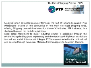 The Port of Tanjung Pelepas (PTP)
Malaysia’s most advanced container terminal, The Port of Tanjung Pelepas (PTP) is
strategically located at the confluence of the main east-west shipping lanes,
offering Shipping Lines minimal deviation time of 45 minutes. PTP is situated in a
sheltered bay and has no tide restrictions.
Local cargo movement to major industrial estates is accessible through the
second Malaysia-Singapore expressway and the north-south highway. In addition
to road, sea and air inter-modal linkages, PTP is also connected to the national rail
grid passing through Peninsular Malaysia from Singapore to Southern Thailand.
 