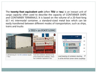 The twenty-foot equivalent unit (often TEU or teu) is an inexact unit of
cargo capacity often used to describe the capacity of CONTAINER SHIPS
and CONTAINER TERMINALS. It is based on the volume of a 20-foot-long
(6.1 m) intermodal container, a standard-sized metal box which can be
easily transferred between different modes of transportation, such as ships,
trains and trucks
1 TEU= 20 FOOT LONG
 