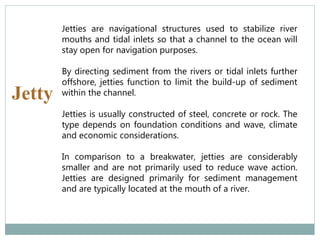 Jetty
Jetties are navigational structures used to stabilize river
mouths and tidal inlets so that a channel to the ocean will
stay open for navigation purposes.
By directing sediment from the rivers or tidal inlets further
offshore, jetties function to limit the build-up of sediment
within the channel.
Jetties is usually constructed of steel, concrete or rock. The
type depends on foundation conditions and wave, climate
and economic considerations.
In comparison to a breakwater, jetties are considerably
smaller and are not primarily used to reduce wave action.
Jetties are designed primarily for sediment management
and are typically located at the mouth of a river.
 
