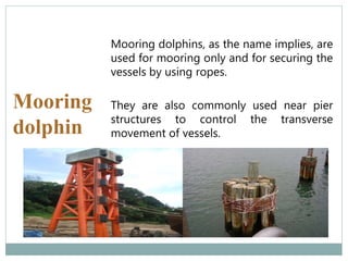 Mooring
dolphin
Mooring dolphins, as the name implies, are
used for mooring only and for securing the
vessels by using ropes.
They are also commonly used near pier
structures to control the transverse
movement of vessels.
 