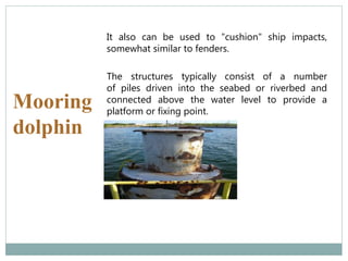 Mooring
dolphin
It also can be used to "cushion" ship impacts,
somewhat similar to fenders.
The structures typically consist of a number
of piles driven into the seabed or riverbed and
connected above the water level to provide a
platform or fixing point.
 