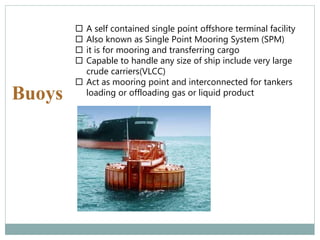 Buoys
 A self contained single point offshore terminal facility
 Also known as Single Point Mooring System (SPM)
 it is for mooring and transferring cargo
 Capable to handle any size of ship include very large
crude carriers(VLCC)
 Act as mooring point and interconnected for tankers
loading or offloading gas or liquid product
 
