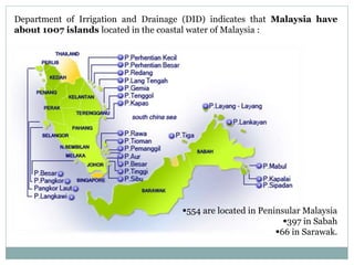 Department of Irrigation and Drainage (DID) indicates that Malaysia have
about 1007 islands located in the coastal water of Malaysia :
554 are located in Peninsular Malaysia
397 in Sabah
66 in Sarawak.
 