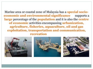 Marine area or coastal zone of Malaysia has a special socio-
economic and environmental significance. It supports a
large percentage of the population and it is also the centre
of economic activities encompassing urbanization,
agriculture, fisheries, aquaculture, oil and gas
exploitation, transportation and communication,
recreation and others.
 