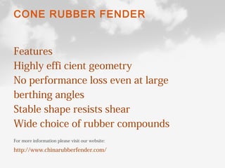 CONE RUBBER FENDER
Features
Highly effi cient geometry
No performance loss even at large
berthing angles
Stable shape resists shear
Wide choice of rubber compounds
For more information please visit our website:
http://www.chinarubberfender.com/
 