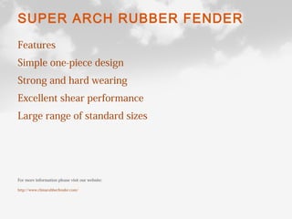 SUPER ARCH RUBBER FENDER
Features
Simple one-piece design
Strong and hard wearing
Excellent shear performance
Large range of standard sizes
For more information please visit our website:
http://www.chinarubberfender.com/
 