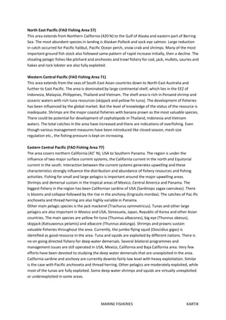 MARINE FISHERIES KARTIK
North East Pacific (FAO Fishing Area 57)
This area extends from Northern California (420 N) to the Gulf of Alaska and eastern part of Berring
Sea. The most abundant species in landing is Alaskan Pollock and sock eye salmon. Large reduction
in catch occurred for Pacific halibut, Pacific Ocean perch, snow crab and shrimps. Many of the most
important ground fish stock also followed same pattern of rapid increase initially, then a decline. The
shoaling pelagic fishes like pilchard and anchovies and trawl fishery for cod, jack, mullets, sauries and
hakes and rock lobster are also fully exploited.
Western Central Pacific (FAO Fishing Area 71)
This area extends from the seas of South East Asian countries down to North East Australia and
further to East Pacific. The area is dominated by large continental shelf, which lies in the EEZ of
Indonesia, Malaysia, Philippines, Thailand and Vietnam. The shelf-area is rich in Penaeid shrimp and
oceanic waters with rich tuna resources (skipjack and yellow fin tuna). The development of fisheries
has been influenced by the global market. But the level of knowledge of the status of the resource is
inadequate. Shrimps are the major coastal fisheries with banana prawn as the most valuable species.
There could be potential for development of cephalopods in Thailand, Indonesia and Vietnam
waters. The total catches in the area have increased and there are indications of overfishing. Even
though various management measures have been introduced like closed season, mesh size
regulation etc., the fishing pressure is kept on increasing.
Eastern Central Pacific (FAO Fishing Area 77)
The area covers northern California (42˚ N), USA to Southern Panama. The region is under the
influence of two major surface current systems, the California current in the north and Equitorial
current in the south. Interaction between the current systems generates upwelling and these
characteristics strongly influence the distribution and abundance of fishery resources and fishing
activities. Fishing for small and large pelagics is important around the major upwelling areas.
Shrimps and demersal sustain in the tropical areas of Mexico, Central America and Panama. The
biggest fishery in the region has been Californian sardine of USA (Sardinops sagax caeruleas). There
is blooms and collapse followed by the rise in the anchovy (Engraulis mordax). The catches of Pac ific
anchoveta and thread herring are also highly variable in Panama.
Other main pelagic species is the jack mackerel (Trachurus symmetricus). Tunas and other large
pelagics are also important in Mexico and USA, Venezuela, Japan, Republic of Korea and other Asian
countries. The main species are yellow fm tuna (Thunnus albacores), big eye (Thunnus obesus),
skipjack (Katsuwonus pelamis) and albacore (Thunnus alalunga). Shrimps and prawns sustain
valuable fisheries throughout the area. Currently, the jumbo flying squid (Doscidius gigas) is
identified as good resource in the area. Tuna and squids are exploited by different nations. There is
no on going directed fishery for deep water demersals. Several bilateral programmes and
management issues are still operated in USA, Mexico, California and Baja California area. Very few
efforts have been devoted to studying the deep water demersals that are unexploited in the area.
California sardine and anchovy are currently downto fairly low level with heavy exploitation. Similar
is the case with Pacific anchoveta and thread herring. Other pelagics are moderately exploited, while
most of the tunas are fully exploited. Some deep water shrimps and squids are virtually unexploited
or underexploited in some areas.
 