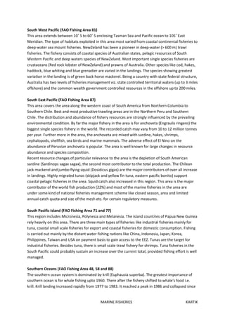 MARINE FISHERIES KARTIK
South West Pacific (FAO Fishing Area 81)
This area extends between 10˚ S to 60˚ S enclosing Tasman Sea and Pacific ocean to 105˚ East
Meridian. The type of habitats exploited in this area most varied from coastal continental fisheries to
deep-water sea mount fisheries. NewZeland has been a pioneer in deep-water (> 600 m) trawl
fisheries. The fishery consists of coastal species of Australian states, pelagic resources of South
Western Pacific and deep waters species of NewZeland. Most important single species fisheries are
crustaceans (Red rock lobster of NewZeland) and prawns of Australia. Other species like cod, hakes,
haddock, blue whiting and blue grenadier are varied in the landings. The species showing greatest
variation in the landing is of green back horse mackerel. Being a country with state federal structure,
Australia has two levels of fisheries management viz. state controlled territorial waters (up to 3 miles
offshore) and the common wealth government controlled resources in the offshore up to 200 miles.
South East Pacific (FAO Fishing Area 87)
This area covers the area along the western coast of South America from Northern Columbia to
Southern Chile. Best and most productive trawling areas are in the Northern Peru and Southern
Chile. The distribution and abundance of fishery resources are strongly influenced by the prevailing
environmental condition. By far the major fishery in the area is for anchoveta (Engraulis ringens) the
biggest single species fishery in the world. The recorded catch may vary from 10 to 12 million tonnes
per year. Further more in the area, the anchoveta are mixed with sardine, hakes, shrimps,
cephalopods, shellfish, sea birds and marine mammals. The adverse effect of El Nino on the
abundance of Peruvian anchoveta is popular. The area is well known for large changes in resource
abundance and species composition.
Recent resource changes of particular relevance to the area is the depletion of South American
sardine (Sardinops sagax sagax), the second most contributor to the total production. The Chilean
jack mackerel and jumbo flying squid (Dosidicus gigas) are the major contributors of over all increase
in landings. Highly migrated tunas (skipjack and yellow fin tuna, eastern pacific bonito) support
coastal pelagic fisheries in the area. Squid catch also increased in this region. This area is the major
contributor of the world fish production (22%) and most of the marine fisheries in the area are
under some kind of national fisheries management scheme like closed season, area and limited
annual catch quota and size of the mesh etc. for certain regulatory measures.
South Pacific Island (FAO Fishing Area 71 and 77)
This region includes Micronesia, Polynesia and Melanesia. The island countries of Papua New Guinea
rely heavily on this area. There are three main types of fisheries like industrial fisheries mainly for
tuna, coastal small scale fisheries for export and coastal fisheries for domestic consumption. Fishing
is carried out mainly by the distant water fishing nations like China, Indonesia, Japan, Korea,
Philippines, Taiwan and USA on payment basis to gain access to the EEZ. Tunas are the target for
industrial fisheries. Besides tuna, there is small scale trawl fishery for shrimps. Tuna fisheries in the
South Pacific could probably sustain an increase over the current total, provided fishing effort is well
managed.
Southern Oceans (FAO Fishing Area 48, 58 and 88)
The southern ocean system is dominated by krill (Euphausia superba). The greatest importance of
southern ocean is for whale fishing upto 1960. There after the fishery shifted to whale's food i.e.
krill. Krill landing increased rapidly from 1977 to 1983. It reached a peak in 1986 and collapsed since
 