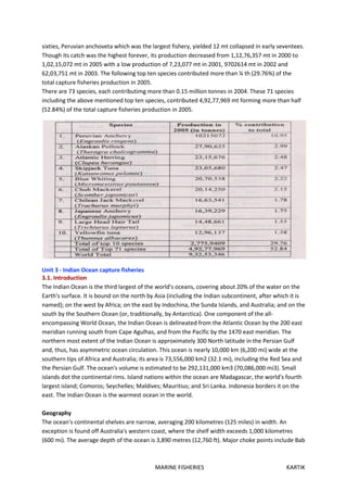 MARINE FISHERIES KARTIK
sixties, Peruvian anchoveta which was the largest fishery, yielded 12 mt collapsed in early seventees.
Though its catch was the highest forever, its production decreased from 1,12,76,357 mt in 2000 to
1,02,15,072 mt in 2005 with a low production of 7,23,077 mt in 2001, 9702614 mt in 2002 and
62,03,751 mt in 2003. The following top ten species contributed more than ¼ th (29.76%) of the
total capture fisheries production in 2005.
There are 73 species, each contributimg more than 0.15 million tonnes in 2004. These 71 species
including the above mentioned top ten species, contributed 4,92,77,969 mt forming more than half
(52.84%) of the total capture fisheries production in 2005.
Unit 3 - Indian Ocean capture fisheries
3.1. Introduction
The Indian Ocean is the third largest of the world's oceans, covering about 20% of the water on the
Earth's surface. It is bound on the north by Asia (including the Indian subcontinent, after which it is
named); on the west by Africa; on the east by Indochina, the Sunda Islands, and Australia; and on the
south by the Southern Ocean (or, traditionally, by Antarctica). One component of the all-
encompassing World Ocean, the Indian Ocean is delineated from the Atlantic Ocean by the 200 east
meridian running south from Cape Agulhas, and from the Pacific by the 1470 east meridian. The
northern most extent of the Indian Ocean is approximately 300 North latitude in the Persian Gulf
and, thus, has asymmetric ocean circulation. This ocean is nearly 10,000 km (6,200 mi) wide at the
southern tips of Africa and Australia; its area is 73,556,000 km2 (32.1 mi), including the Red Sea and
the Persian Gulf. The ocean's volume is estimated to be 292,131,000 km3 (70,086,000 mi3). Small
islands dot the continental rims. Island nations within the ocean are Madagascar, the world's fourth
largest island; Comoros; Seychelles; Maldives; Mauritius; and Sri Lanka. Indonesia borders it on the
east. The Indian Ocean is the warmest ocean in the world.
Geography
The ocean's continental shelves are narrow, averaging 200 kilometres (125 miles) in width. An
exception is found off Australia's western coast, where the shelf width exceeds 1,000 kilometres
(600 mi). The average depth of the ocean is 3,890 metres (12,760 ft). Major choke points include Bab
 