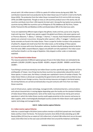 MARINE FISHERIES KARTIK
annual catch 1.81 million tonnes in 1970s to a peak of 4 million tonnes during early 2000. The
contribution towards total tuna production by the Indian Ocean was 21 % which is next to the Pacific
Ocean (65%). The production from the Indian Ocean increased from 0.22 mmt to 0.83 mmt during
1970s and 2000 respectively. Though as many as 134 countries produce tuna in the world, only 18
countries contribute more than 1.0% towards the total catch. Among the top twelve tuna producing
countries during 1990s five countries such as Philippines (9.7%) Ubdibesua (8.7%) China, Taiwan
(6.6%) Thai1and (3.4%) and Maldives (2.0%) contributed about 30% of the total tuna catch.
Tunas are exploited by different types of gears like gillnets, hooks and lines, purse scine, long line,
trawl and ring scine. Though many species support the global tuna fishery, only seven species such
as Thunnus albacares, T. obesus, T. alalunga, T. thynnus, T. maccoyi, Auxis thazard and Katsuwonus
pelamis are universal in occurrence. Among the other species E. affins, T. tonggol, T. atlanticus and
Sarda orientalis are found in the Indian Ocean. There is scope for further increase in the production
of yellow fin, skipjack and small tunas from the Indian ocean, as the landings of these species
continued to increase with minor fluctuations, whereas, Southern bluefin landing started to decline
from the early 1980's onward Albacore, bigeye and yellowfin are fully exploited in the Indian ocean
and Southern bluefin is on the verge of depletion. Only skipjack is either under or moderately
exploited.
3.5. Tuna Potential in Indian Ocean
The resource potential of different speices groups of tuna in the Indian Ocean are estimated to be,
yellowfin 1,00,000-1,50,000 t, big-eye 30,000 - 60,000 t, skipjack 2,00,000 - 300000 t and bill fishes
10,000 t.
Tuna fishing is carried out entirely by non-Indian Ocean counties specifically Japan, Republic of China
and Republic of Taiwan. Use of long lines by these countries has substantially reduced the stock of
these species. In some cases, the fishery is already over-capitalized in terms of number of boats. The
Indian Ocean fishery is almost per-occupied by the governments with shrimp and tuna fisheries due
to their ability to earn foreign currency. Since the shrimp resources are largely in territorial waters,
the shrimp fisheries are carried out domestically or by joint ventures with Finns from non Indian
Ocean countries.
Lack of infrastructure, capital, technology, managerial skills, institutional barriers, communications
and cultural characteristics in varying degree depending upon the locality are the standard inhibitors
of Indian Ocean fishery developments. Some of the needs may sometimes be met by joint venture
operations in which the Indian Ocean country could supply proximity to the resource and access to
labor supplies, while a technologically developed country outside the Indian Ocean could supply the
capital, technology and managerial skills.
Unit 4 - Indian marine capture fisheries
4.1. Indian marine capture fisheries
India has a coastal length of 8118 km (some authors mention as 8129 km) spread over nine Coastal
States and four Union Territories. The Exclusive Economic Zone (EEZ) of India extending up to 200
Nautical Miles (372 km) has an extent of 2.02 million km2, of which 0.86 million km2 are on the west
coast, 0.56 million km2 on the east coast and 0.60 million km2 around the Andaman and Nicobar
 