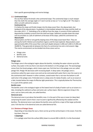 MARINE FISHERIES KARTIK
their specific geomorphology and marine biology.
1.3. Continental slope
the sea floor below the break is the continental slope. The continental slope is much steeper
than the shelf; the average angle is 3°, but it can be as low as 1° or as high as 10°. The slope is
often cut with submarine canyons.
Continental rise
It is below the slope and fmally merges into the deep ocean floor, the abyssal plain, but
landward of the abyssal plains. Its gradient is intermediate between the slope and the shelf, on
the order of 0.5 - 1°. Extending as far as 500 km from the slope, it consists of thick sediments
deposited by turbidity currents from the shelf and slope. Sediment cascades down the slope
and accumulates as a pile of sediment at the base of the slope, called the continental rise.
Abyssal plain
Abyssal plains are flat or very gently sloping areas of the deep ocean basin floor. They are
among the Earth's flattest and smoothest regions and the least explored. Abyssal plains cover
approximately 40% of the ocean floor and reach depdts between 2,200 and 5,500 m (7,200 and
18,000 ft). They generally lie between the foot of a continental rise and a mid-oceanic ridge.
The marine environment can be divided into three zones such as
 Pelagic zone
 Benthic zone
 Demersal zone.
Pelagic zone:
The Pelagic zone is the ecological region above the benthic, including the water-column up to the
surface. Any water.in the sea that is not close to the bottom is in the pelagic zone. The word pelagic
comes from the Greek pelagos, which means open sea. Fish that live in the pelagic zone are called
pelagic fish. Pelagic life decreases with increasing depth. In deep water, the pelagic zone is
sometimes called the open-ocean zone and can be contrasted with water that is near the coast or on
the continental shelf. However in other contexts, coastal water that is not near the bottom is still
said to be in the pelagic zone. Profundal zone is a deep zone of a body of water, such as an ocean or
a lake, located below the range of effective light penetration. This is typically below the Thermocline.
It is a part of the aphotic zone.
Benthic zone:
The benthic zone is the ecological region at the lowest level of a body of water such as an ocean or a
lake, including the sediment surface and some sub- surface layers. Marine organisms living in this
zone, such as clams and crabs, are called benthos.
Demersal zone:
The demersal zone is just above the bendthic zone. It is the part of the sea or ocean (or deep lake)
comprising the water column that is near to (and is significantly affected by) the seabed and the
benthos. The demersal zone is just above the benthic zone and forms a layer of the larger profundal
zone. Fish that live in the demersal zone are called demersal fish.
1.4. Divisions of Pelagic Zones
Depending on how deep the sea is, there can be up to five vertical layers in the ocean. From the
top down, they are:
1.Epipelagic
It is a pelagic zone from the surface (MSL) down to around 200 m (656 ft). It is the illuminated
 