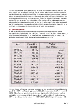 MARINE FISHERIES KARTIK
The principal traditional fishing gears operated is cast net, beach seine (shore seine), bag net, boat
seine, gill net, trap, hook and line and other gears to suit the local conditions. Modern fishing gears
operated are shrimp trawl, bottom trawl, large gill net, purse seine and mid-water trawl. In addition
to this, unconventional methods such as electrofishing, light fishing, fish finders, echo-sounders are
also used. Besides, a number of other methods such as spearing, harpooning, roping etc. are used to
capture fish in certain areas. Perch traps used in Gulf of Mannar and Palk Bay area are made with
bamboo material and are used for trapping perches. Of the different gears, drift and set gill nets and
bag nets of varied mesh size are widely used along the east and west coasts while ring seines, purse
seines and mechanized gill nets are confined whereby to the southwest coast.
4.5. Seafood export trade
In India, seafood export contributes sizably to the national income. Seafood export earnings
increased from Rs. 2.46 crores in 1951 to Rs. 7245.30 crores in 2005- 2006. About 85% of the catch is
used for internal consumption i.e., for domestic market and the rest is utilized for exports. The
following table shows the details of the seafood exported during 1950 -2006.
The over all export of marine products has reached an ever time record of 1.6 billion US$ during the
year 2005 -2006. The total exports aggregated to 5, 121, 64 tonnes valued at Rs.7245.30 crores and
US$ 1644.21 million. European Union continued to be largest market for Indian marine products
during 2005-06. Its share was 26.72% in quantity, 29.46% in value and 29.44% in US$ realization.
USA, the second largest market had a share of 10.90%, 22.63%, 22.66% in quantity, value and US$
 