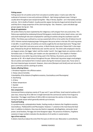 MARINE FISHERIES KARTIK
Fishing season
Fishing season for oil sardine varies from one place to another place. It starts soon after the
outbreak of monsoon in June and continues till March - April along southwest coast. Fishing is
usually done throughout year except during Mar - May in Kerala, Sep/Oct - Jan in Karnataka and Goa
and July - Oct in Andhra Pradesh. Usually juveniles appear during July-August period along the coast
and they form a large proportion of the catch during Sep - Dec. However, 1 year and above age
groups appear during Jan - Feb.
Mode of exploitation
Oil sardine fishery has been exploited by the indigenous craft and gear from very early times. This
fishery was exploited by employing Artisanal fishing gears mainly boat seines, beach seines, cast nets
and small meshed gill nets were employed for catching oil sardines along the southwest coast till
1970's. This fishery was confined to a narrow coastal belt of 8 to 12 km within the 25 fathom line till
1975. Fishmen started employing larger fishing gears like purse seines in the late 70's and ring seines
in late 80's. In south Kerala, oil sardines are mainly caught by the one-boat boat seine ‘Thangu Vala’
and gill net 'Ayila Vala' and some purse seines. In North Kerala, boat-seine 'Pattan Kolli' is the major
gear, followed by the gill net 'Mathichala vala' and the cast net. The chief crafts employed in Kerala
are dugout canoes, the bigger 'odam' and the smaller 'vanchi'. Out rigger boats are common crafts in
Karnataka coast. In Tamil Nadu, pair trawlers are also operated at 12 -16 m depths in Pamban -
Rameshwaram area while ring seines being used in the Palk bay. At present, purse seine fleet
operates at 30 - 40 m depth almost throughout the year. Motorized ring seines target small pelagics
like oil sardine and mackerel fish in inshore waters during the monsoon season also. Purse seine is
the most important gear at present. However, shore seine (Rampani and Vendi) and cast net are the
gears commonly used for catching oil sardine.
Factors affecting fishery
I. Periodical migration into offshore waters
2. Heavy natural mortality
3.Availability of the diatoms (Fragillaria oceanica, Coscinodiscus and Pleurosigma)
4. Overfishing
5. El Nino
6. Water temperature
7. Rainfall
8. Ocean current.
Size composition
Commercial fishery comprises mainly of '0' year and '1' year old fishes. Small sized oil sardines of 0 -
year class, measuring 70 to 100 mm in length dominate the commercial catches-from August to
November. The bigger sized fishes of 100 to 200 mm dominate the catches in the later months
during the peak season which generally extends up to January.
Food and Feeding
It is predominantly a phytoplankton feeder, feeding mostly on diatoms like Fragillaria oceanica,
Coscinodiscus, Thallassiothrix and Pleurosigma. However, F. oceanica is the most favourite food
item. In addition to diatoms, they may also feed on copepods, dinoflagellates, ostracods, larval
prawn, larval bivalves, fish eggs and some bluegreen algae. The presence of diatoms, Fragillaria
oceanica in large numbers indicates the abundance of oil sardine in coastal waters.
Age at first maturity
It attains maturity at about the end of the first year at 150 mm size. Maturation is controlled by
 
