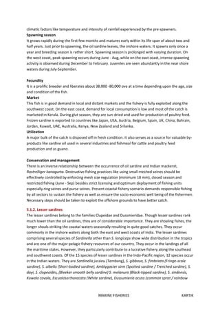 MARINE FISHERIES KARTIK
climatic factors like temperature and intensity of rainfall experienced by the pre-spawners.
Spawning season
It grows rapidly during the first few months and matures early within its life span of about two and
half years. Just prior to spawning, the oil sardine leaves, the inshore waters. It spawns only once a
year and breeding season is rather short. Spawning season is prolonged with varying duration. On
the west coast, peak spawning occurs during June - Aug, while on the east coast, intense spawning
activity is observed during December to February. Juveniles are seen abundantly in the near shore
waters during July-September.
Fecundity
It is a prolific breeder and liberates about 38,000 -80,000 ova at a time depending upon the age, size
and condition of the fish.
Market
This fish is in good demand in local and distant markets and the fishery is fully exploited along the
southwest coast. On the east coast, demand for local consumption is low and most of the catch is
marketed in Kerala. During glut season, they are sun-dried and used for production of poultry feed.
Frozen sardine is exported to countries like Japan, USA, Austria, Belgium, Spain, UK, China, Bahrain,
Jordan, Kuwait, UAE, Australia, Kenya, New Zealand and Srilanka.
Utilization
A major bulk of the catch is disposed off in fresh condition. It also serves as a source for valuable by-
products like sardine oil used in several industries and fishmeal for cattle and poultry feed
production and as guano.
Conservation and management
There is an inverse relationship between the occurrence of oil sardine and Indian mackerel,
Rastrelliger kanagurta. Destructive fishing practices like using small meshed seines should be
effectively controlled by enforcing mesh size regulation (minimum 18 mm), closed season and
restricted fishing (June - Sep) besides strict licensing and optimum deployment of fishing units
especially ring seines and purse seines. Present coastal fishery scenario demands responsible fishing
by all sectors to sustain the fishery as well as ensure the socio-economic well being of the fishermen.
Necessary steps should be taken to exploit the offshore grounds to have better catch.
5.1.2. Lesser sardines
The lesser sardines belong to the families Clupeidae and Dussmieridae. Though lesser sardines rank
much lower than the oil sardines, they are of considerable importance. They are shoaling fishes, the
longer shoals striking the coastal waters seasonally resulting in quite good catches. They occur
commonly in the inshore waters along both the east and west coasts of India. The lesser sardines
comprising several species of Sardinella other than S. longiceps show wide distribution in the tropics
and are one of the major pelagic fishery resources of our country. They occur in the landings of all
the maritime states. However, they particularly contribute to a lucrative fishery along the southeast
and southwest coasts. Of the 15 species of lesser sardines in the Indo-Pacific region, 12 species occur
in the Indian waters. They are Sardinella jussieu (Tembang), S. gibbosa, S. fimbriata (Fringe-scale
sardine), S. albello (Short-bodied sardine), Amblygaster sirm (Spotted sardine / Trenched sardine), S.
dayi, S. clupeoides, (Bleeker smooth belly sardine) S. melanura (Black-tipped sardine), S. sindensis,
Kowala covala, Escualosa thoracata (White sardine), Dussumieria acuta (common sprat / rainbow
 