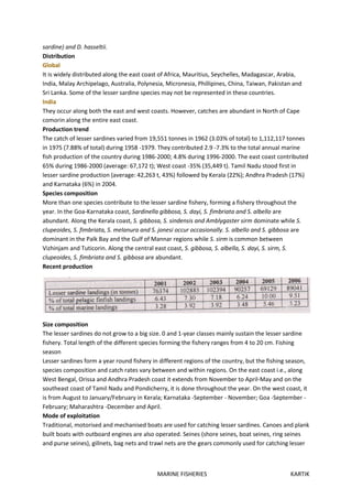 MARINE FISHERIES KARTIK
sardine) and D. hasseltii.
Distribution
Global
It is widely distributed along the east coast of Africa, Mauritius, Seychelles, Madagascar, Arabia,
India, Malay Archipelago, Australia, Polynesia, Micronesia, Phillipines, China, Taiwan, Pakistan and
Sri Lanka. Some of the lesser sardine species may not be represented in these countries.
India
They occur along both the east and west coasts. However, catches are abundant in North of Cape
comorin along the entire east coast.
Production trend
The catch of lesser sardines varied from 19,551 tonnes in 1962 (3.03% of total) to 1,112,117 tonnes
in 1975 (7.88% of total) during 1958 -1979. They contributed 2.9 -7.3% to the total annual marine
fish production of the country during 1986-2000; 4.8% during 1996-2000. The east coast contributed
65% during 1986-2000 (average: 67,172 t); West coast -35% (35,449 t). Tamil Nadu stood first in
lesser sardine production (average: 42,263 t, 43%) followed by Kerala (22%); Andhra Pradesh (17%)
and Karnataka (6%) in 2004.
Species composition
More than one species contribute to the lesser sardine fishery, forming a fishery throughout the
year. In the Goa-Karnataka coast, Sardinella gibbosa, S. dayi, S. fimbriata and S. albello are
abundant. Along the Kerala coast, S. gibbosa, S. sindensis and Amblygaster sirm dominate while S.
clupeoides, S. fimbriata, S. melanura and S. jonesi occur occasionally. S. albello and S. gibbosa are
dominant in the Palk Bay and the Gulf of Mannar regions while S. sirm is common between
Vizhinjam and Tuticorin. Along the central east coast, S. gibbosa, S. albella, S. dayi, S. sirm, S.
clupeoides, S. fimbriata and S. gibbosa are abundant.
Recent production
Size composition
The lesser sardines do not grow to a big size. 0 and 1-year classes mainly sustain the lesser sardine
fishery. Total length of the different species forming the fishery ranges from 4 to 20 cm. Fishing
season
Lesser sardines form a year round fishery in different regions of the country, but the fishing season,
species composition and catch rates vary between and within regions. On the east coast i.e., along
West Bengal, Orissa and Andhra Pradesh coast it extends from November to April-May and on the
southeast coast of Tamil Nadu and Pondicherry, it is done throughout the year. On the west coast, it
is from August to January/February in Kerala; Karnataka -September - November; Goa -September -
February; Maharashtra -December and April.
Mode of exploitation
Traditional, motorised and mechanised boats are used for catching lesser sardines. Canoes and plank
built boats with outboard engines are also operated. Seines (shore seines, boat seines, ring seines
and purse seines), gillnets, bag nets and trawl nets are the gears commonly used for catching lesser
 