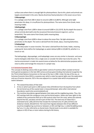 MARINE FISHERIES KARTIK
surface zone where there is enough light for photosynthesis. Due to this, plants and animals are
largely concentrated in this zone. Nearly all primary food production in the ocean occurs here.
2.Mesopelagic
It is a pelagic zone from 200 m down to around 1,000 m (3,280 ft). Although some light
penetrates this deep, it is insufficient for photosynthesis. The name stems from Greek, meso
meaning middle.
3.Bathypelagic
It is a pelagic zone from 1,000 m down to around 4,000 m (13,123 ft). By this depth the ocean is
almost entirely dark (with only the occasional thennoluminescent organism, such as
lantemfish). The name stems from Greek, baths meaning deep.
4.Abyssopelagic
It is a pelagic zone from 4,000 m down to above the ocean floor. No light whatsoever
penetrates to this depth. The name is derived from the Greek, abyss, meaning bottomless.
5.Hadopelagic
It is the deep water in ocean trenches. The name is derived from the Greek, Hades, meaning
underworld. Some define the hadopelagic as waters below 6,000 m (19,685 ft), whether in a
trench or not.
The bathypelagic, abyssopelagic, and hadopelagic zones are very similar in character. and some
marine biologists elide them into a single zone or consider the latter two to be the same. The
marine environment is made into several zones as below for the administrative purposes with a
view to utilize and manage the resources in a proper way.
1.4. Exclusive Economic Zone
This concept of allotting nations EEZs to give better control of maritime affairs outside territorial
limits gained acceptance in the late 20th century and was given binding international recognition by
the Third United Nations Convention on the Law of the Sea in 1982. Under the law of the sea, an
Exclusive Economic Zone (EEZ) is a seazone over which a state has special rights over the exploration
and use of marine resources. EEZ is the area adjacent to a coastal state which encompasses all
waters between:
 The seaward boundary of that state
 A line on which each point is 200 nautical miles (370.40 km) from the baseline from which
the territorial sea of the coastal state is measured (except. when other international
boundaries need to be accommodated) and
 The maritime boundaries agreed between that state and the neighboring states. Thus, the
EEZ overlaps both the contiguous zone and territorial waters. States also have rights to the
seabed of the continental shelf up to 350 nautical miles from the coast, where this extends
beyond the EEZ, and does not form part of their EEZ. The total area of Indian EEZ is
estimated to be 2,305,143 km2 that include the mainland area of 1,641,514 km2 and
Andaman Islands, 663,629 km2. Fish stock that migrates between EEZ of two different
countries (neighboring countries) or between an EEZ and High Sea, is called Straddling stock.
Eg.Tuna. It is also referred to as shared stock. Shared stock is one which is available for
capture in EEZ of two or more nations during its life history.
 