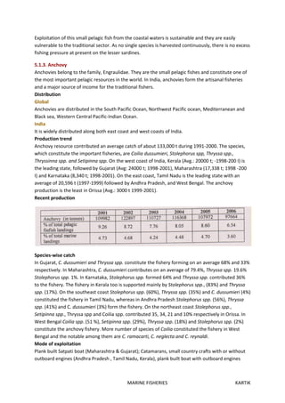 MARINE FISHERIES KARTIK
Exploitation of this small pelagic fish from the coastal waters is sustainable and they are easily
vulnerable to the traditional sector. As no single species is harvested continuously, there is no excess
fishing pressure at present on the lesser sardines.
5.1.3. Anchovy
Anchovies belong to the family, Engraulidae. They are the small pelagic fishes and constitute one of
the most important pelagic resources in the world. In India, anchovies form the artisanal fisheries
and a major source of income for the traditional fishers.
Distribution
Global
Anchovies are distributed in the South Pacific Ocean, Northwest Pacific ocean, Mediterranean and
Black sea, Western Central Pacific-Indian Ocean.
India
It is widely distributed along both east coast and west coasts of India.
Production trend
Anchovy resource contributed an average catch of about 133,000 t during 1991-2000. The species,
which constitute the important fisheries, are Coilia dussumieri, Stolephorus spp, Thryssa spp.,
Thryssinna spp. and Setipinna spp. On the west coast of India, Kerala (Avg.: 20000 t; -1998-200 I) is
the leading state, followed by Gujarat (Avg: 24000 t; 1998-2001), Maharashtra (17,338 t; 1998 -200
I) and Karnataka (8,340 t; 1998-2001). On the east coast, Tamil Nadu is the leading state with an
average of 20,596 t (1997-1999) followed by Andhra Pradesh, and West Bengal. The anchovy
production is the least in Orissa (Avg.: 3000 t 1999-2001).
Recent production
Species-wise catch
In Gujarat, C. dussumieri and Thryssa spp. constitute the fishery forming on an average 68% and 33%
respectively. In Maharashtra, C. dussumieri contributes on an average of 79.4%, Thryssa spp. 19.6%
Stolephorus spp. 1%. In Karnataka, Stolephorus spp. formed 64% and Thryssa spp. contributed 36%
to the fishery. The fishery in Kerala too is supported mainly by Stolephorus spp., (83%) and Thryssa
spp. (17%). On the southeast coast Stolephorus spp. (60%), Thryssa spp. (35%) and C. dussumieri (4%)
constituted the fishery in Tamil Nadu, whereas in Andhra Pradesh Stolephorus spp. (56%), Thryssa
spp. (41%) and C. dussumieri (3%) form the fishery. On the northeast coast Stolephorus spp.,
Setipinna spp., Thryssa spp and Coilia spp. contributed 35, 34, 21 and 10% respectively in Orissa. In
West Bengal Coilia spp. (51 %), Setipinna spp. (29%), Thryssa spp. (18%) and Stolephorus spp. (2%)
constitute the anchovy fishery. More number of species of Coilia constituted the fishery in West
Bengal and the notable among them are C. ramacarti, C. neglecta and C. reynaldi.
Mode of exploitation
Plank built Satpati boat (Maharashtra & Gujarat); Catamarans, small country crafts with or without
outboard engines (Andhra Pradesh , Tamil Nadu, Kerala), plank built boat with outboard engines
 