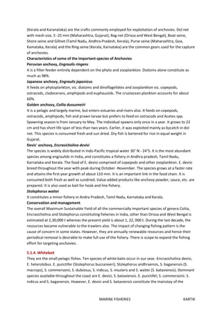 MARINE FISHERIES KARTIK
(Kerala and Karanataka) are the crafts commonly employed for exploitation of anchovies. Dol net
with mesh size, 5 -25 mm (Maharashtra, Gujarat); Bag net (Orissa and West Bengal), Boat seine,
Shore seine and Gillnet (Tamil Nadu, Andhra Pradesh, Kerala), Purse seine (Maharashtra, Goa,
Kamataka, Kerala) and the Ring seine (Kerala, Karnataka) are the common gears used for the capture
of anchovies.
Characteristics of some of the important species of Anchovies
Peruvian anchovy, Engraulis ringens
It is a filter feeder entirely dependent on the phyto and zooplankton. Diatoms alone constitute as
much as 98%.
Japanese anchovy, Engraulis japonicus
It feeds on phytoplankton, viz. diatoms and dinoflagellates and zooplankton viz. copepods,
ostracods, cladocerans, amphipods and euphausiids. The crustacean plankton accounts for about
60%.
Golden anchovy, Coilia dussumeiri
It is a pelagic and largely marine, but enters estuaries and rivers also. It feeds on copepods,
ostracods, amphipods, fish and prawn larvae but prefers to feed on ostracods and Acetes spp.
Spawning season is from January to May. The individual spawns only once in a year. It grows to 22
cm and has short life span of less than two years. Earlier, it was exploited mainly as bycatch in dol
net. This species is consumed fresh and sun dried. Dry fish is bartered for rice in equal weight in
Gujarat.
Devis' anchovy, Encrasicholina devisi
The species is widely distributed in Indo-Pacific tropical water 30˚ N - 24°S. It is the most abundant
species among engraulids in India, and constitutes a fishery in Andhra pradesh, Tamil Nadu,
Karnataka and Kerala. The food of E. devisi comprised of copepods and other zooplankton. E. devisi
breed throughout the year with peak during October -November. The species grows at a faster rate
and attains the first year growth of about 110 mm. It is an important link in the food chain. It is
consumed both fresh as well as sundried. Value added products like anchovy powder, sauce, etc. are
prepared. It is also used as bait for hook and line fishery.
Stolephorus waitei
It constitutes a minor fishery in Andra Pradesh, Tamil Nadu, Karnataka and Kerala.
Conservation and management
The overall Maximum Sustainable Yield of all the commercially important species of genera Coilia,
Encrasicholina and Stolephorus constituting fisheries in India, other than Orissa and West Bengal is
estimated at 2,30,000 t whereas the present yield is about 1, 22, 000 t. During the last decade, the
resources became vulnerable to the trawlers also. The impact of changing fishing pattern is the
cause of concern in some states. However, they are annually renewable resources and hence their
periodical removal is desirable to make full use of the fishery. There is scope to expand the fishing
effort for targeting anchovies.
5.1.4. Whitebait
They are the small pelagic fishes. Ten species of white baits occur in our seas -Encrasicholina devisi,
E. heterolobus. E. punctifer (Stolephorus buccaneeri), Stolephorus andhraensis, S. baganensis (S.
macrops), S. commersonii, S. dubiosus, S. indicus, S. insularis and S. waitei (S. bataviensis). Dominant
species available throughout the coast are E. devisi, S. bataviensis. E. punctifel; S. commersonii. S.
indicus and S. baganensis. However, E. devisi and S. bataviensis constitute the mainstay of the
 
