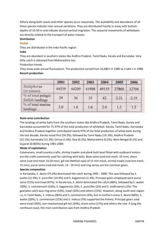 MARINE FISHERIES KARTIK
fishery along both coasts and other species occur seasonally. The availability and abundance of all
these species indicate inter-annual variations. They are distributed mostly in areas with bottom
depths of 10-50 m and indicate diurnal vertical migration. The seasonal movements of whitebaits
are directly related to the transport of water masses.
Distribution
Global
They are distributed in the Indo-Pacific region.
India
They are abundant in southern states like Andhra Pradesh, Tamil Nadu, Kerala and Karnataka. Very
little catch is obtained from Maharashtra too.
Production trends
They show wide annual fluctuations. The production varied from 33,680 t in 1980 to 1 lakh t in 1988.
Recent production.
State-wise contribution
The landings of white baits from the southern states like Andhra Pradesh, Tamil Nadu, Kerala and
Karnataka accounted for 75-97% of the total production of whitebait. Kerala, Tamil Nadu, Karnataka
and Andhra Pradesh together contributed nearly 97% of the total production of white baits during
the last decade. Kerala stood first (54.2%), followed by Tamil Nadu (19;.9%); Andhra Pradesh
(12.1%); Karnataka (11.3%); Orissa (1.4%); Goa (0.2%); Maharashtra (0.2%); West Bengal (0.1%) and
Gujarat (0.003%) during 1981-2000.
Mode of exploitation
Catamarans, small country crafts, shrimp trawler and plank built boat fitted with outboard motors
are the crafts commonly used for catching whit baits. Boat seine (cod end mesh, 10 mm), shore
seine (cod end mesh 10-20 mm), gill net (Netholi vala) of 15 mm mesh, shrimp trawls (cod end mesh,
15 mm), purse seine (cod end mesh, 14 - 20 mm) and ring seines are the common gears.
Species composition
In Karnataka, E. devisi (75.6%) dominated the catch during 1995 - 2000. This was followed by S.
waitei (11.9%), E. punctifer (10.9%) and S. baganensis (1.3%). Principal gears employed were purse
seine (51%) and trawl (47%). In Kerala too, E. devisi dominated the catch (48%), followed by S. waitei
(30%), S. commersonii (16%), S. baganensis (3%), E. punctifer (2%) and S. andhraensis (1%). The
gearwise catch was ring seine (53%), trawl (32%) and others (15%). However, along south east region
i.e, in Tamil Nadu, S. indicus (96%) and S. commersoni (4%), but in northern areas E. devisi (60%), S.
waitei (20%), S. commersoni (15%) and S. indicus (5%) supported the fishery. Principal gears used
were trawl (36%), non-mechanised gill net (34%), shore seine (17%) and others the rest. A long the
northeast coast, the main contribution was from Andhra Pradesh.
 
