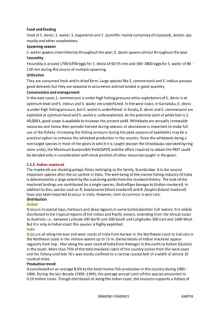 MARINE FISHERIES KARTIK
Food and feeding
Food of E. devisi, S. waitei, S. baganensis and E. punctifer mainly comprises of copepods, Acetes spp.
mysids and other zooplankters.
Spawning season
S. waitei spawns intermittently throughout the year; E. devisi spawns almost throughout the year.
Fecundity
Fecundity is around 1700-6790 eggs for E. devisi of 60-95 mm and 300- 4800 eggs for S. waitei of 80 -
120 mm during the course of multiple spawning.
Utilization
They are consumed fresh and in dried form. Large species like S. commersonii and S. indicus possess
good demand; but they are seasonal in occurrence and not landed in good quantity.
Conservation and management
In the east coast, S. commersonii is under high fishing pressure while exploitation of E. devisi is at
optimum level and S. indicus and S. waitei are underfished. In the west coast, in Karnataka, E. devisi
is under high fishing pressure, but S. waitei is underfished. In Kerala, E. devisi and S. commersonii are
exploited at optimum level and S. waitei is underexploited. As the potential yield of white bait is 2,
40,000 t, good scope is available to increase the present yield. Whitebaits are annually renewable
resources and hence their periodic harvest during seasons of abundance is important to make full
use of the fishery. Increasing the fishing pressure during the peak seasons of availability may be a
practical option to enhance the whitebait production in the country. Since the whitebaits being a
non-target species in most of the gears in which it is caught (except the Choodavala operated by ring
seine units), the Maximum Sustainable Yield (MSY) and the effort required to obtain the MSY could
be decided only in consideration with stock position of other resources caught in the gears.
5.1.5. Indian mackerel
The mackerels are shoaling pelagic fishes belonging to the family, Scombridae. It is the second
important species after the oil sardine in India. The well-being of the marine fishing industry of India
is determined to a large extent by the sustaining yields from the mackerel fishery. The bulk of the
mackerel landings are contributed by a single species, Rastrelliger kanagurta (Indian mackerel). In
addition to this, species such as R. brachysoma (Short mackerel) and R. faughni (Island mackerel)
have also been reported to occur in India. However, their occurrence is very rare.
Distribution
Global
It occurs in coastal bays, harbours and deep lagoons in some turbid plankton rich waters. It is widely
distributed in the tropical regions of the Indian and Pacific oceans, extending from the African coast
to Australia i.e., between Latitude 300 North and 300 South and Longitudes 300 East and 1600 West.
But it is only in Indian coast this species is highly exploited.
India
It occurs all along the east and west coasts of India from Karwar in the Northwest coast to Calcutta in
the Northeast coast in the inshore waters up to 25 m. Dense shoals of Indian mackerel appear
regularly from Sep - Mar along the west coast of India from Ratnagiri in the north to Kollam (Quilon)
in the south. More than 75% of the total mackerel catch of the country comes from the west coast
and the fishery until late 70's was mostly confined to a narrow coastal belt of a width of almost 10
nautical miles.
Production trend
It constituted on an average 8.6% to the total marine fish production in the country during 1985 -
2000. During the last decade (1990 -1999), the average annual catch of this species amounted to
0.19 million tones. Though distributed all along the Indian coast, the resource supports a fishery of
 