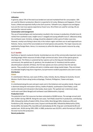 MARINE FISHERIES KARTIK
3. Food availability
Utilization
In general, about 73% of the total tuna landed are iced and marketed fresh for consumption. 10%
are used for Masmin production; Masmin is exported to Sri Lanka, Malaysia and Singapore. 9 % are
frozen, chilled and exported chiefly to the Gulf countries. Yellowfm tuna, skipjack tuna and bigeye
tuna are the main tuna species exported as frozen tuna. 4% of them are used for canning; 3% are
salt dried for internal market.
Conservation and management
The use of improved gear and mechanisation resulted in the increase in production of bullet tuna (A.
rochei) from southwest coast, longfin tuna (T. tonggol) and young yellowfin tuna (T. albacares) along
the northwest coast. Similarly, strategy should be adopted in other parts of Indian coast also.
However, mostly tuna fishing is done only in the inshore region and there are no well organised tuna
fisheries. Hence, most of the tuna landed are of small species and juveniles. The major resources are
exploited by foreign fleets. Hence, it is necessary to utilise the deep sea oceanic resource by using
purse seine..
5.1.7. Seerfish
Seerfishes or Spanish-mackerels (Family: Scombridae) are one of the commercially important marine
shoaling pelagic finfish resources of India of high commercial value. Some of the species grow to
very large size. The fishery is sustained by four species such as the king seer (Scomberomorus
commerson), the spotted seer (S. guttatus), the streaked seer (S. lineolatus) and the wahoo
(Acanthocybium solandri). Of these, the first two species are more common than the last two
species. They usually hunt solitary and swim in shallow water along coastal slopes. They are known
to undertake lengthy long shore migrations, but permanent resident populations also seem to exist.
Distribution
Global
It is distributed in Red sea, east coast of Africa, India, Srilanka, Burma, Malaya to Australia, Fiji and
Western Pacific Ocean along Sunda archipelago, Thailand, Phillippines, Taiwan and Japan.
India
It is distributed along the east and west coasts and in the Andaman and Laccadive islands. King seer
is dominant along the mid-eastern (Orissa, Andhra Pradesh), southeastern (Tamil Nadu), south-
western (Kerala) and mid-western (Karnataka, Goa) coasts. The spotted seer is dominant along
north-east coast (West Bengal) and northwest coast (Maharashtra, Gujarat).
Production trend
The potential of seer fish resources has been estimated as 50,000 tonnes. The average annual catch
was 14,954 t during 1990-99. Along the east coast, Tamil Nadu stood first in production, contributing
38%, followed by Andhra Pradesh (35%), Orissa (16%), West Bengal (6%), Andamans (4%) and
Pondicherry (1%). Along the west coast, Gujarat contributed 40%, followed by Maharashtra (25%),
Kerala (20%), Karnataka (7%), Goa (6%) and Lakshadweep (0.3%). King seer contributed 62.8% and
spotted seer, 36.6% during 1995-1999. In 2000, production was 50,376 t, which formed just 1.85% of
the total marine fish production.
Recent production
 