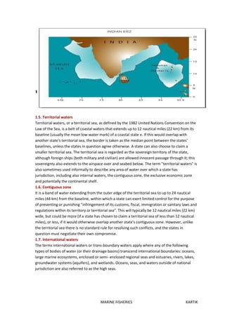 MARINE FISHERIES KARTIK
1.5. Territorial waters
Territorial waters, or a territorial sea, as defined by the 1982 United Nations Convention on the
Law of the Sea, is a belt of coastal waters that extends up to 12 nautical miles (22 km) from its
baseline (usually the mean low-water mark) of a coastal state e. If this would overlap with
another state's territorial sea, the border is taken as the median point between the states'
baselines, unless the states in question agree otherwise. A state can also choose to claim a
smaller territorial sea. The territorial sea is regarded as the sovereign territory of the state,
although foreign ships (both military and civilian) are allowed innocent passage through it; this
sovereignty also extends to the airspace over and seabed below. The term "territorial waters" is
also sometimes used informally to describe any area of water over which a state has
jurisdiction, including also internal waters, the contiguous zone, the exclusive economic zone
and potentially the continental shelf.
1.6. Contiguous zone
It is a band of water extending from the outer edge of the territorial sea to up to 24 nautical
miles (44 km) from the baseline, within which a state can exert limited control for the purpose
of preventing or punishing "infringement of its customs, fiscal, immigration or sanitary laws and
regulations within its territory or territorial sea". This will typically be 12 nautical miles (22 km)
wide, but could be more (if a state has chosen to claim a territorial sea of less than 12 nautical
miles), or less, if it would otherwise overlap another state's contiguous zone. However, unlike
the territorial sea there is no standard rule for resolving such conflicts, and the states in
question must negotiate their own compromise.
1.7. International waters
The terms international waters or trans-boundary waters apply where any of the following
types of bodies of water (or their drainage basins) transcend international boundaries: oceans,
large marine ecosystems, enclosed or semi- enclosed regional seas and estuaries, rivers, lakes,
groundwater systems (aquifers), and wetlands. Oceans, seas, and waters outside of national
jurisdiction are also referred to as the high seas.
 